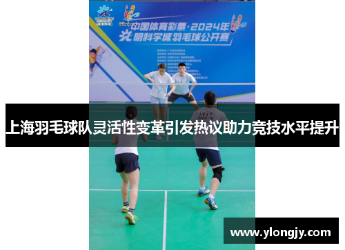 上海羽毛球队灵活性变革引发热议助力竞技水平提升