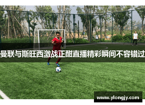 曼联与斯旺西激战正酣直播精彩瞬间不容错过