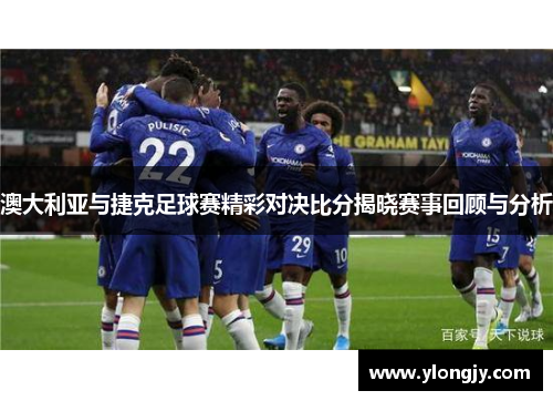 澳大利亚与捷克足球赛精彩对决比分揭晓赛事回顾与分析